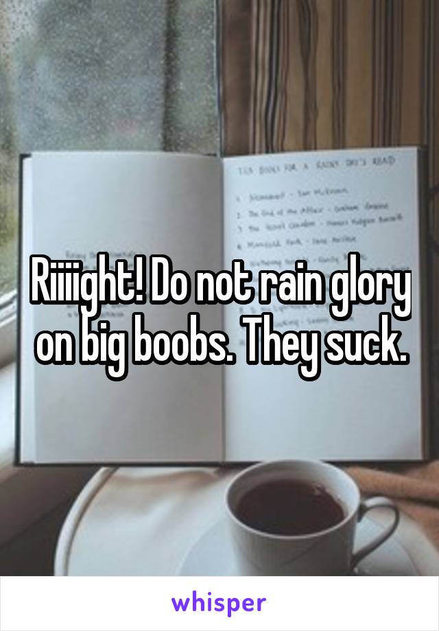 Riiiight! Do not rain glory on big boobs. They suck.