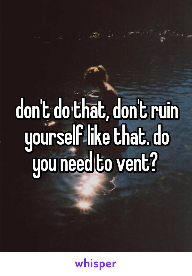 don't do that, don't ruin yourself like that. do you need to vent? 