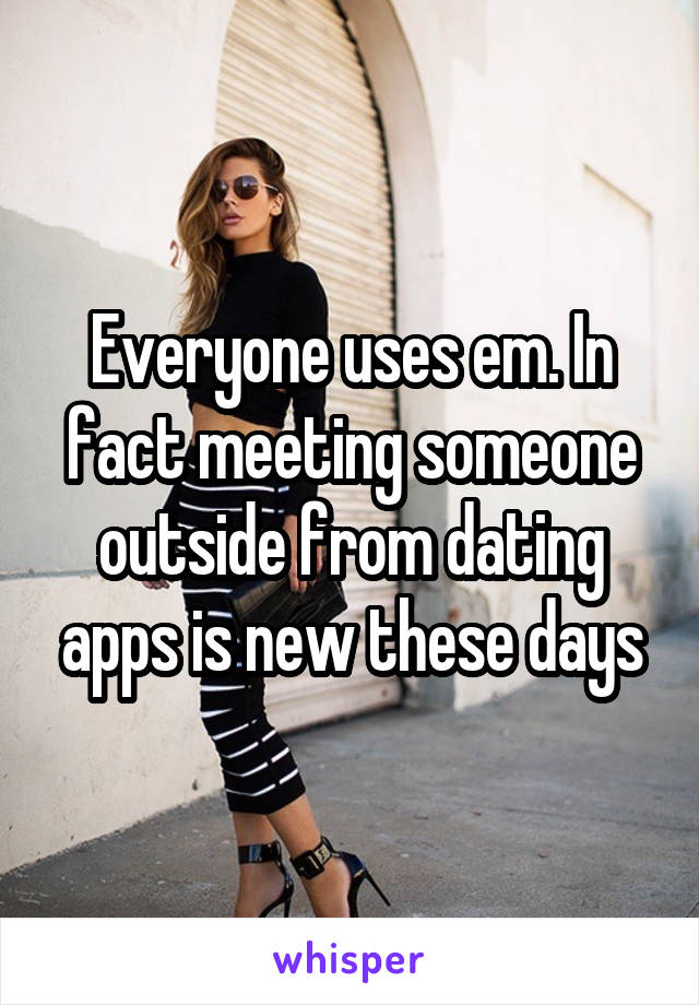 Everyone uses em. In fact meeting someone outside from dating apps is new these days