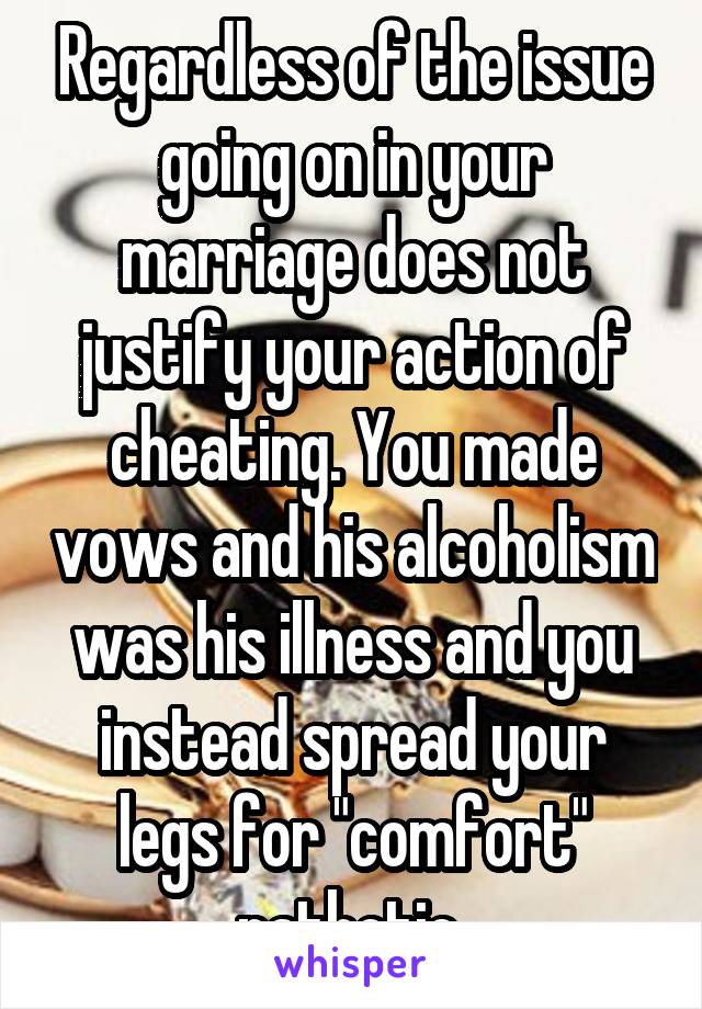 Regardless of the issue going on in your marriage does not justify your action of cheating. You made vows and his alcoholism was his illness and you instead spread your legs for "comfort" pathetic 