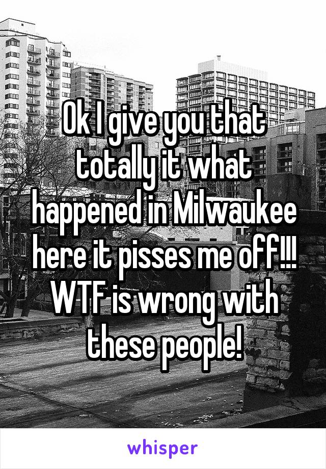 Ok I give you that totally it what happened in Milwaukee here it pisses me off!!! WTF is wrong with these people!