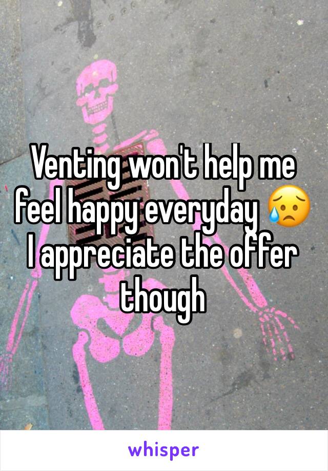 Venting won't help me feel happy everyday 😥 I appreciate the offer though 