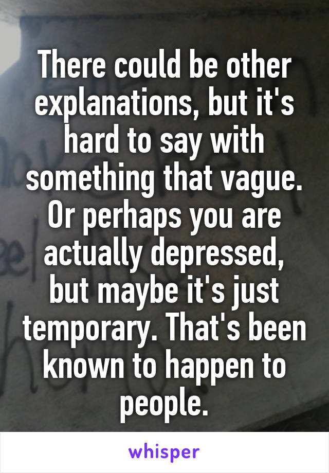 There could be other explanations, but it's hard to say with something that vague. Or perhaps you are actually depressed, but maybe it's just temporary. That's been known to happen to people.