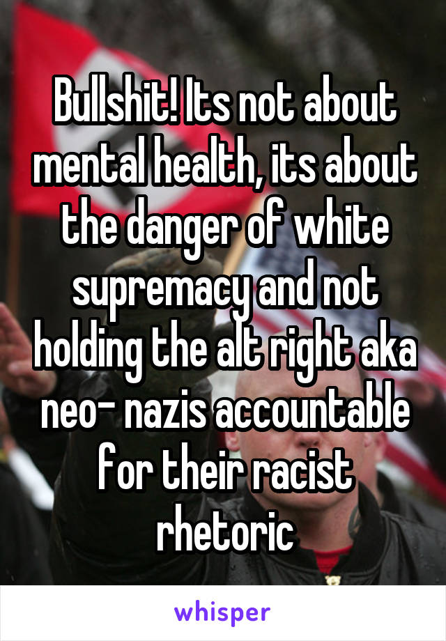 Bullshit! Its not about mental health, its about the danger of white supremacy and not holding the alt right aka neo- nazis accountable for their racist rhetoric