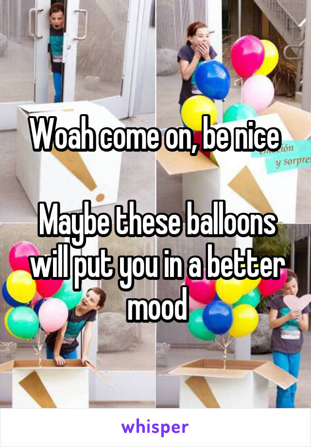 Woah come on, be nice 

Maybe these balloons will put you in a better mood