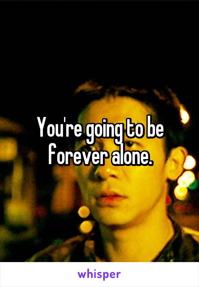 You're going to be forever alone.