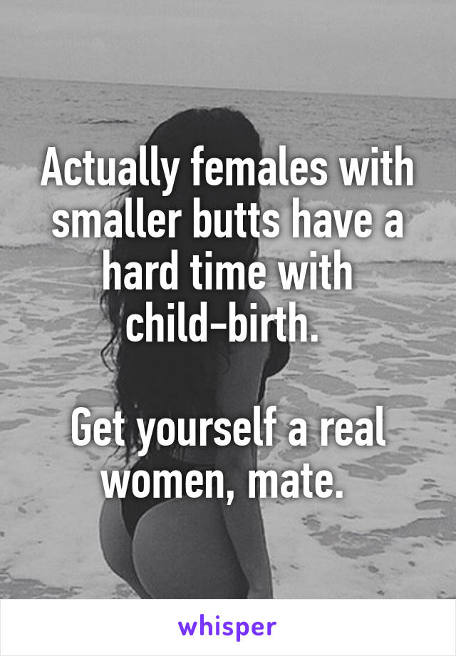 Actually females with smaller butts have a hard time with child-birth. 

Get yourself a real women, mate. 