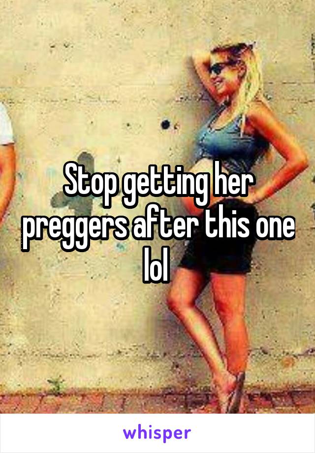 Stop getting her preggers after this one lol 
