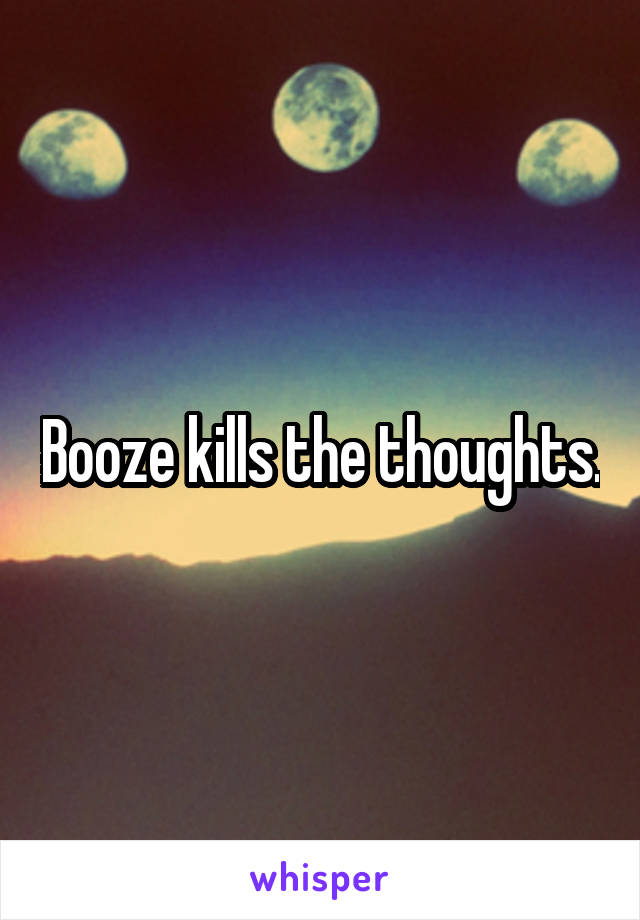 Booze kills the thoughts.