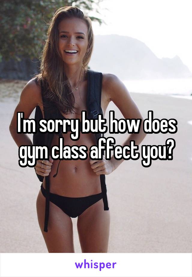 I'm sorry but how does gym class affect you?