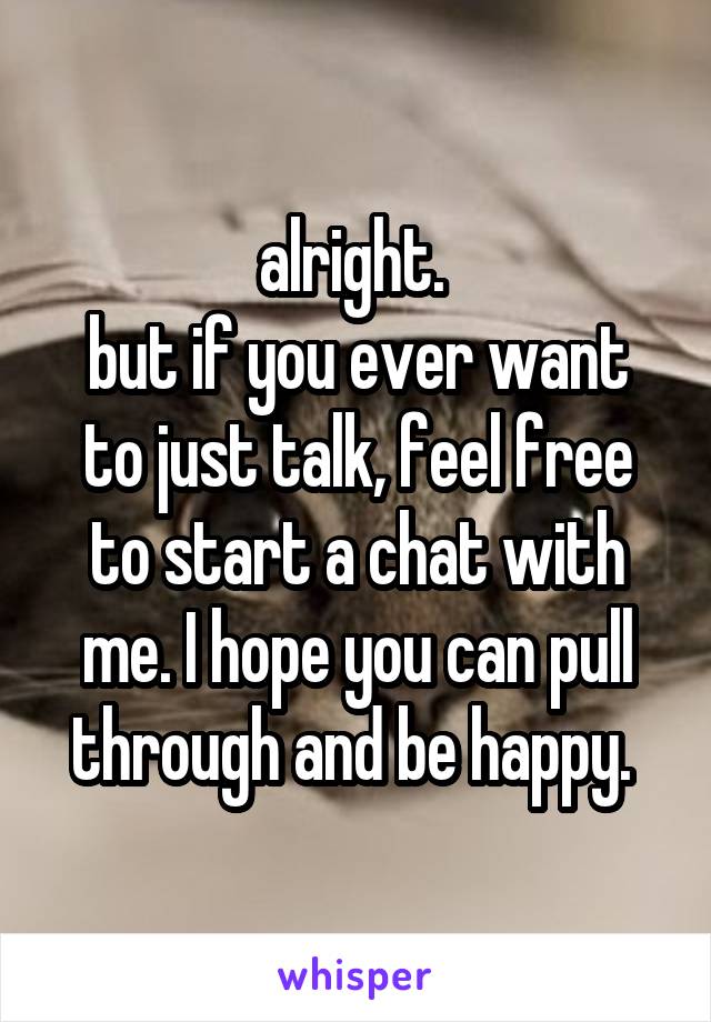 alright. 
but if you ever want to just talk, feel free to start a chat with me. I hope you can pull through and be happy. 