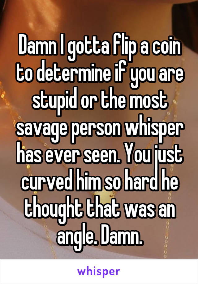 Damn I gotta flip a coin to determine if you are stupid or the most savage person whisper has ever seen. You just curved him so hard he thought that was an angle. Damn.