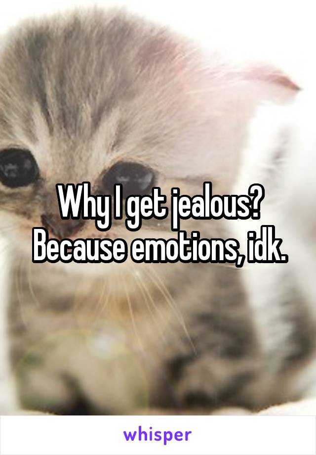 Why I get jealous? Because emotions, idk.