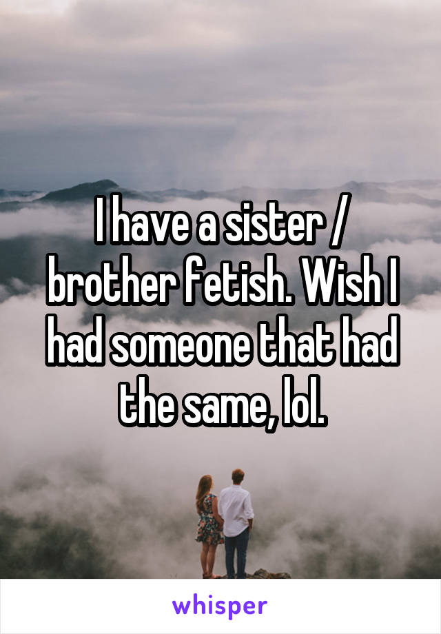 I have a sister / brother fetish. Wish I had someone that had the same, lol.