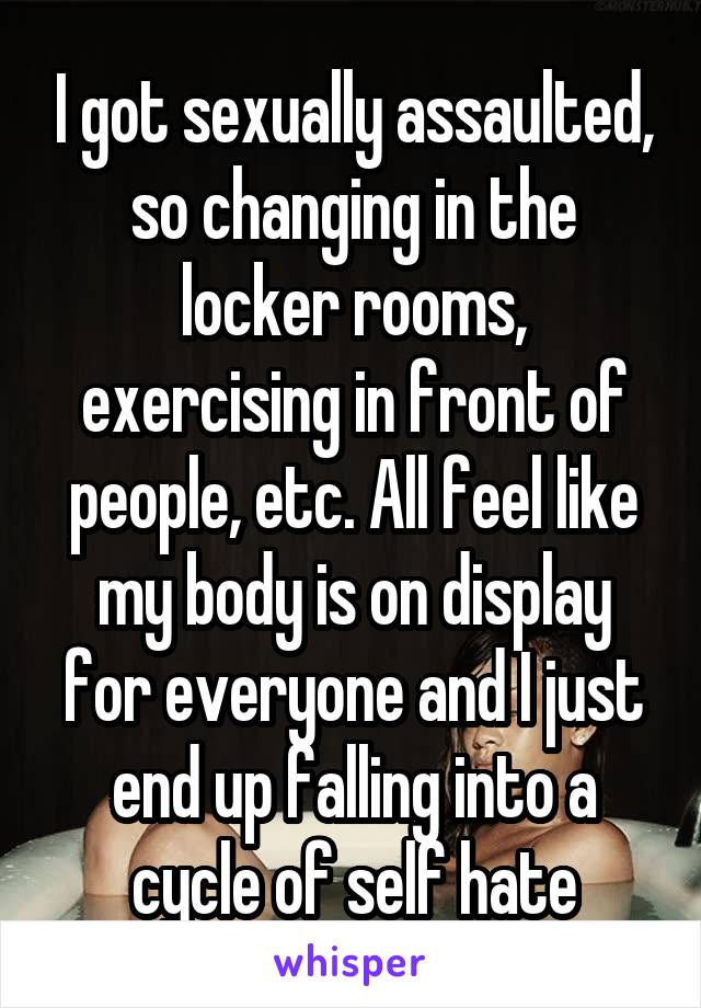 I got sexually assaulted, so changing in the locker rooms, exercising in front of people, etc. All feel like my body is on display for everyone and I just end up falling into a cycle of self hate