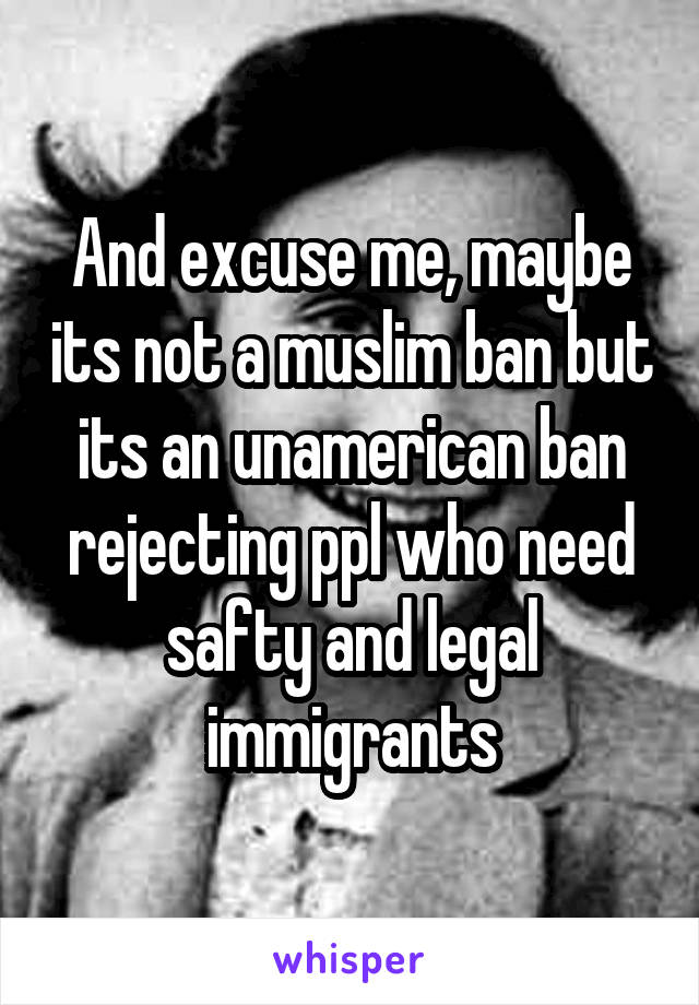 And excuse me, maybe its not a muslim ban but its an unamerican ban rejecting ppl who need safty and legal immigrants