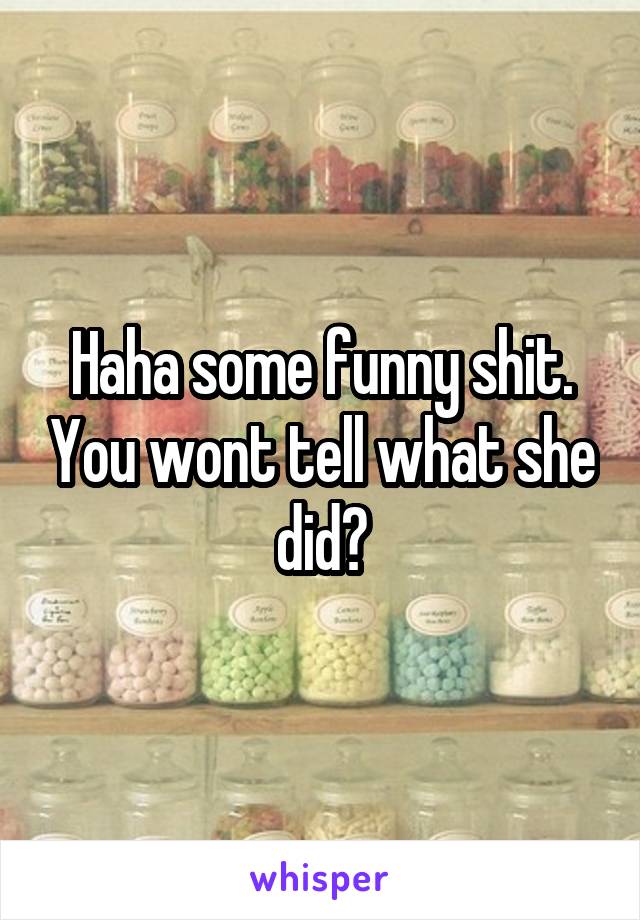 Haha some funny shit. You wont tell what she did?