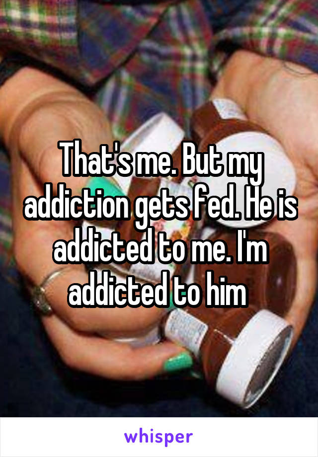 That's me. But my addiction gets fed. He is addicted to me. I'm addicted to him 