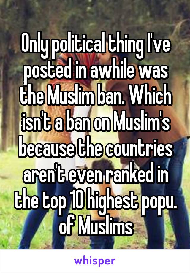 Only political thing I've posted in awhile was the Muslim ban. Which isn't a ban on Muslim's because the countries aren't even ranked in the top 10 highest popu. of Muslims