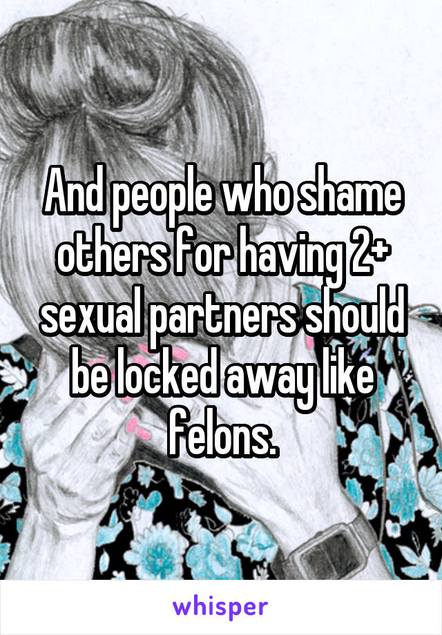 And people who shame others for having 2+ sexual partners should be locked away like felons.