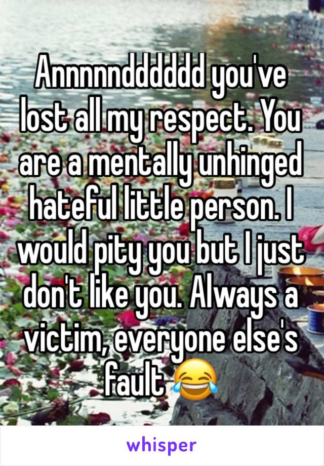 Annnnndddddd you've lost all my respect. You are a mentally unhinged hateful little person. I would pity you but I just don't like you. Always a victim, everyone else's fault 😂