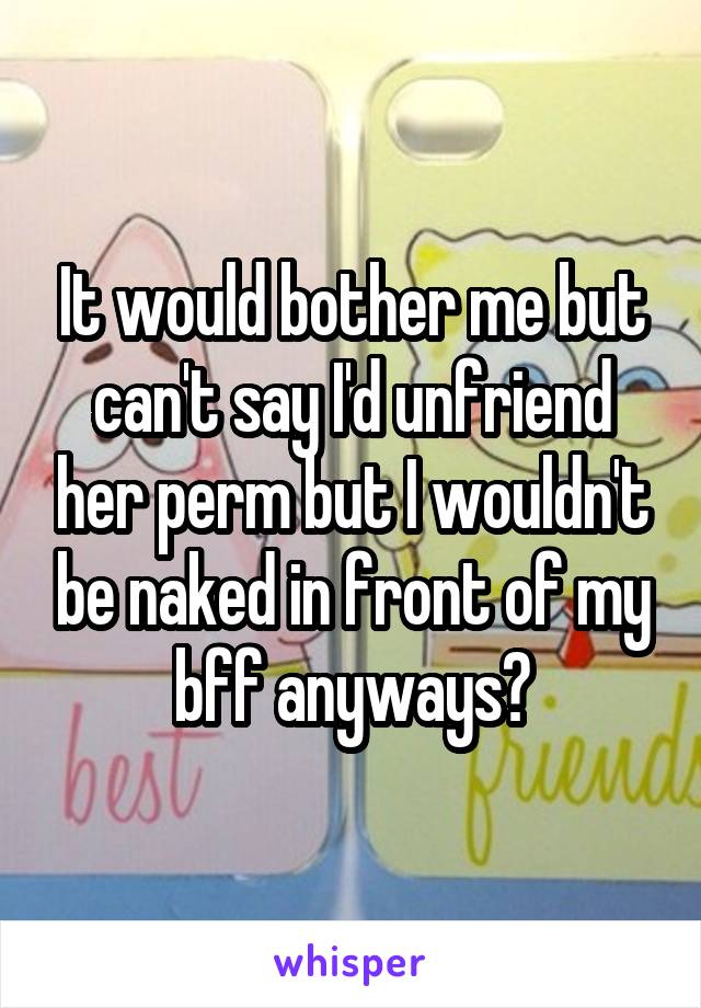 It would bother me but can't say I'd unfriend her perm but I wouldn't be naked in front of my bff anyways?