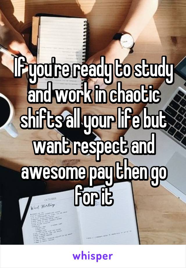 If you're ready to study and work in chaotic shifts all your life but want respect and awesome pay then go for it
