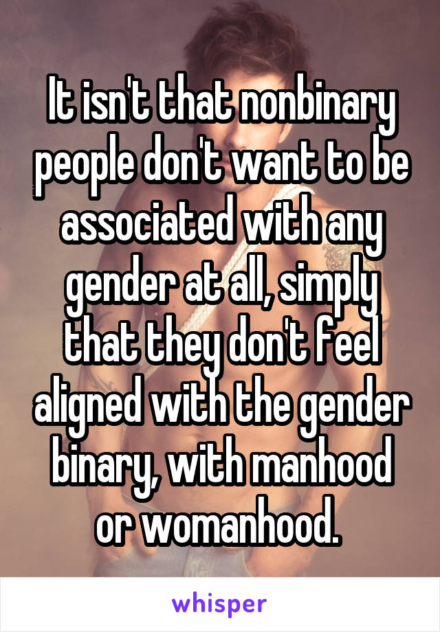 It isn't that nonbinary people don't want to be associated with any gender at all, simply that they don't feel aligned with the gender binary, with manhood or womanhood. 