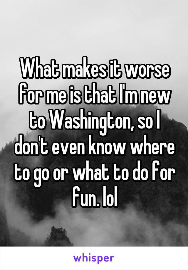 What makes it worse for me is that I'm new to Washington, so I don't even know where to go or what to do for fun. lol