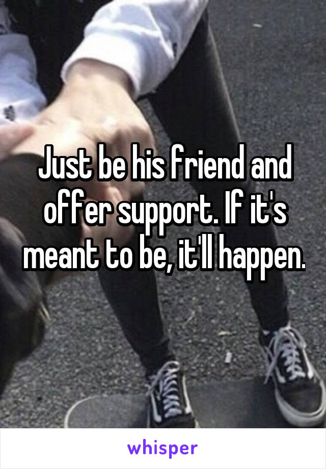 Just be his friend and offer support. If it's meant to be, it'll happen. 