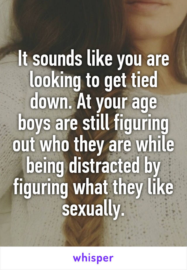 It sounds like you are looking to get tied down. At your age boys are still figuring out who they are while being distracted by figuring what they like sexually.