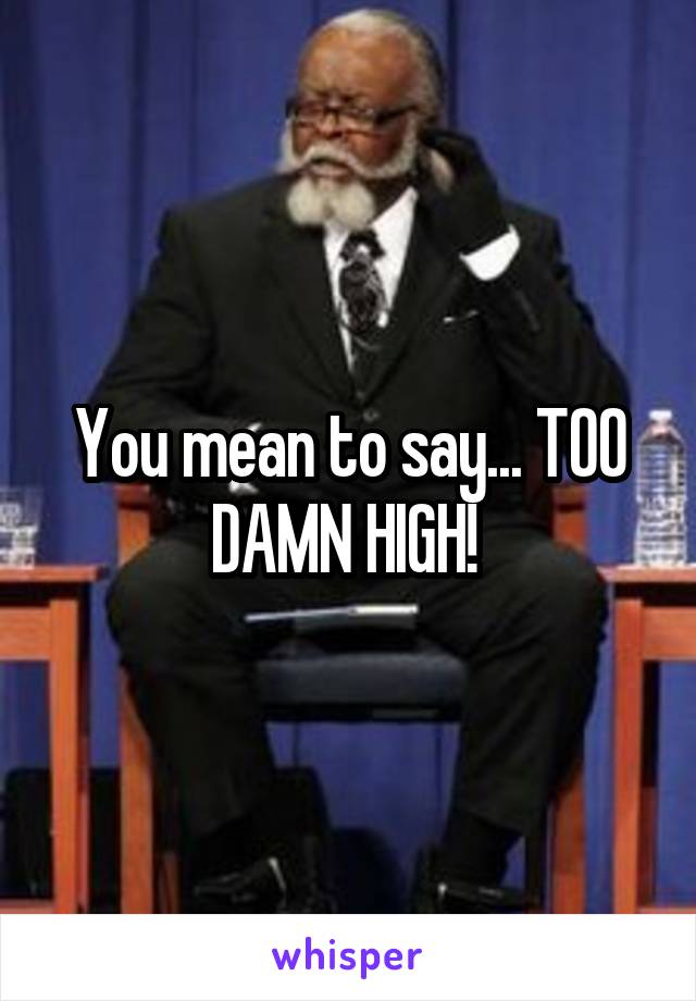 You mean to say... TOO DAMN HIGH! 