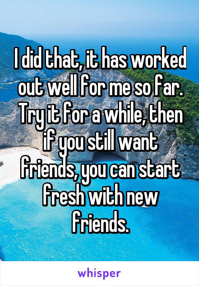 I did that, it has worked out well for me so far. Try it for a while, then if you still want friends, you can start fresh with new friends.