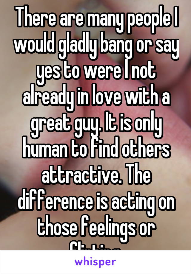 There are many people I would gladly bang or say yes to were I not already in love with a great guy. It is only human to find others attractive. The difference is acting on those feelings or flirting.