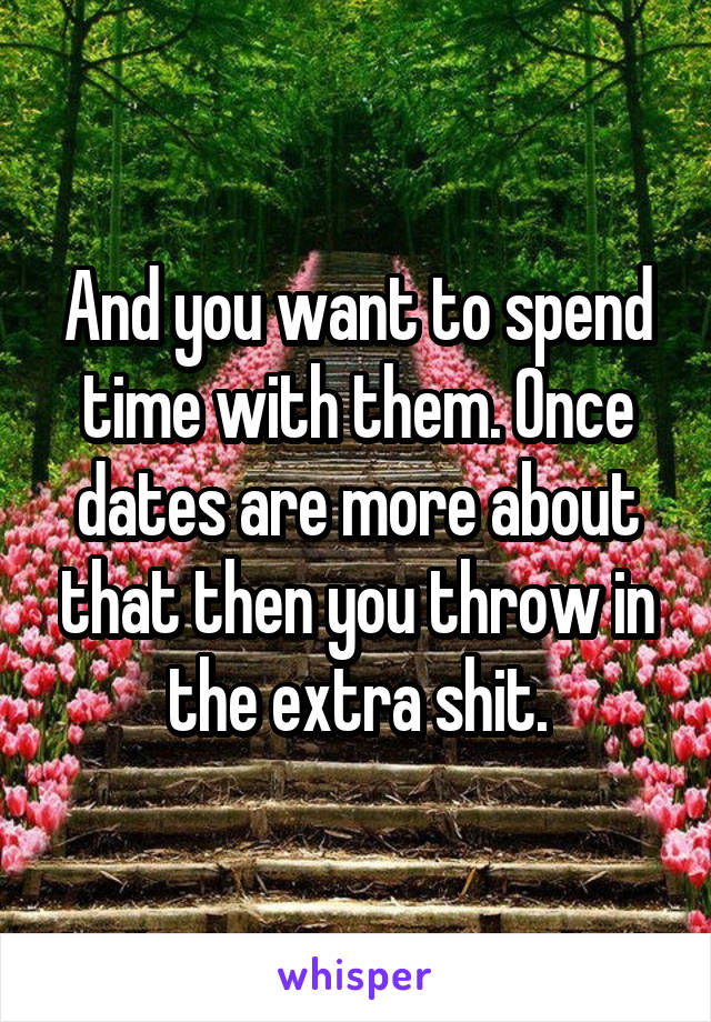 And you want to spend time with them. Once dates are more about that then you throw in the extra shit.