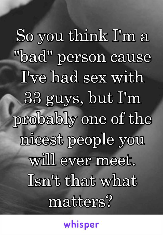 So you think I'm a "bad" person cause I've had sex with 33 guys, but I'm probably one of the nicest people you will ever meet. Isn't that what matters? 