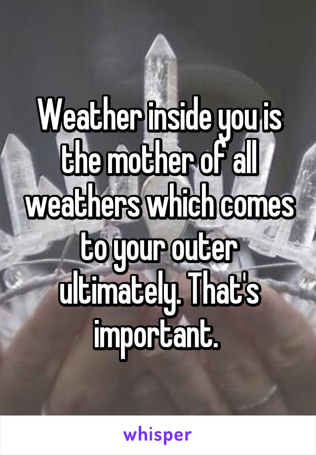Weather inside you is the mother of all weathers which comes to your outer ultimately. That's important. 