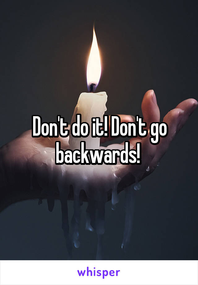 Don't do it! Don't go backwards! 