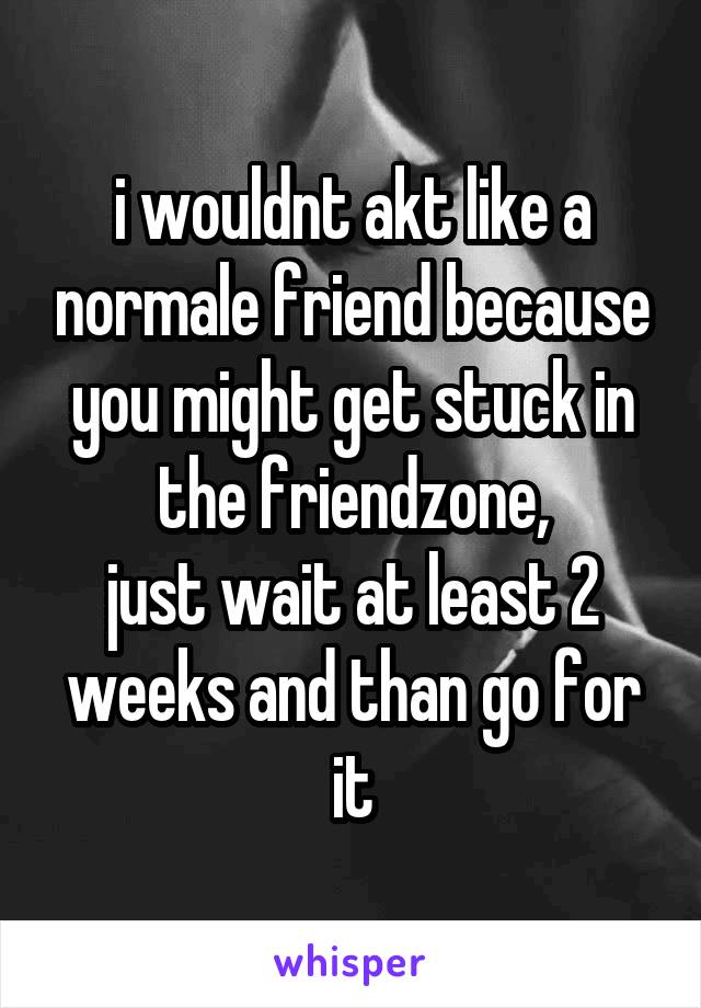 i wouldnt akt like a normale friend because you might get stuck in the friendzone,
just wait at least 2 weeks and than go for it