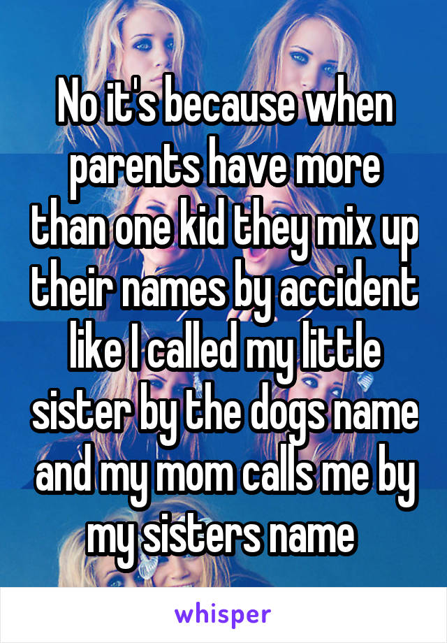 No it's because when parents have more than one kid they mix up their names by accident like I called my little sister by the dogs name and my mom calls me by my sisters name 