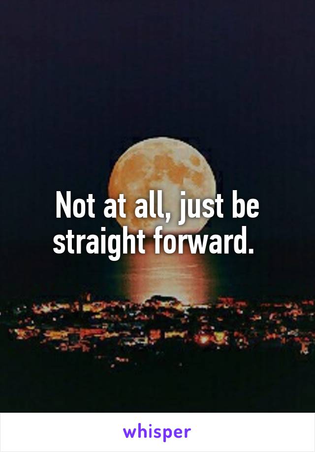 Not at all, just be straight forward. 