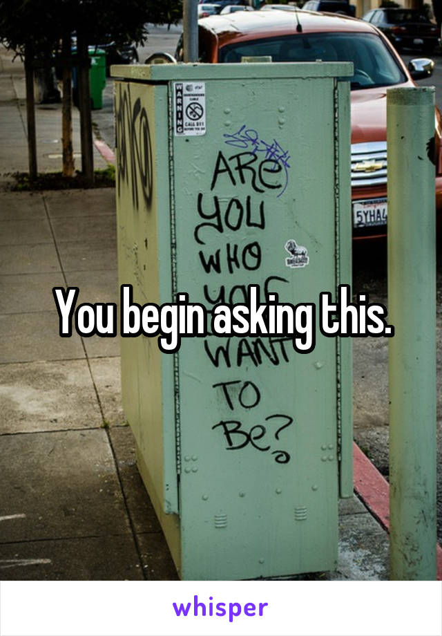 You begin asking this.