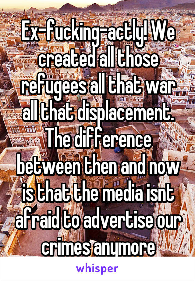 Ex-fucking-actly! We created all those refugees all that war all that displacement. The difference between then and now is that the media isnt afraid to advertise our crimes anymore