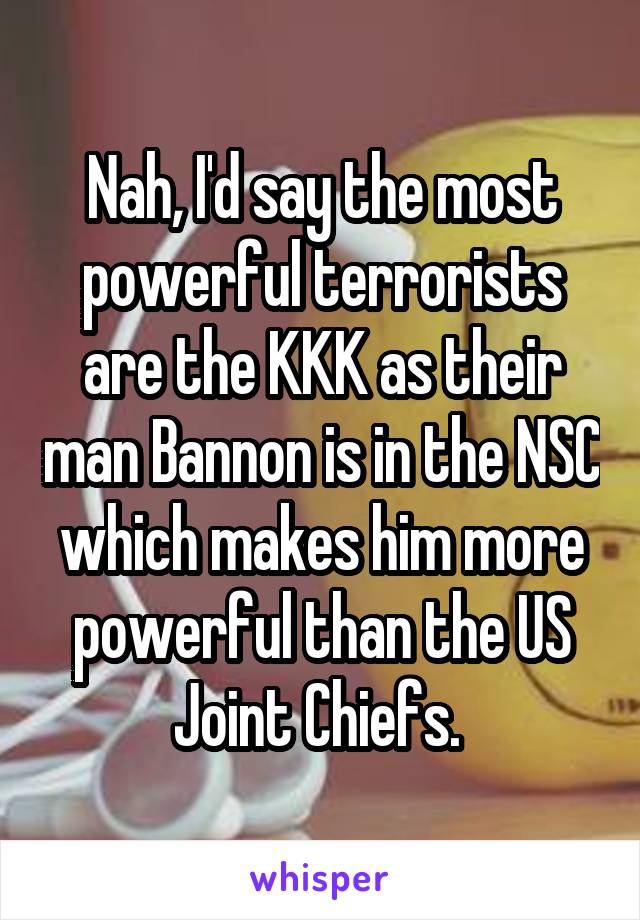 Nah, I'd say the most powerful terrorists are the KKK as their man Bannon is in the NSC which makes him more powerful than the US Joint Chiefs. 