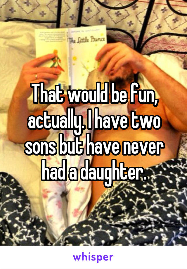 That would be fun, actually. I have two sons but have never had a daughter.