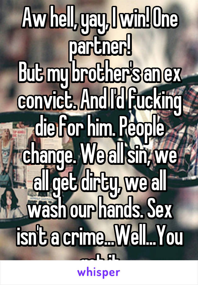 Aw hell, yay, I win! One partner!
But my brother's an ex convict. And I'd fucking die for him. People change. We all sin, we all get dirty, we all wash our hands. Sex isn't a crime...Well...You get it