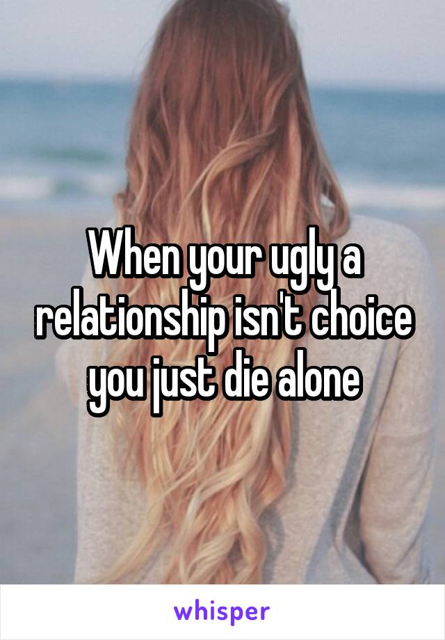 When your ugly a relationship isn't choice you just die alone