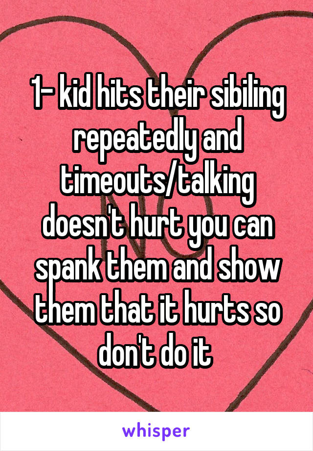 1- kid hits their sibiling repeatedly and timeouts/talking doesn't hurt you can spank them and show them that it hurts so don't do it 