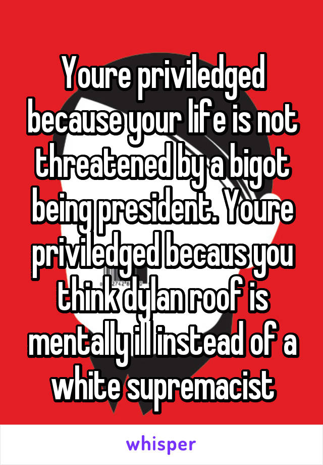 Youre priviledged because your life is not threatened by a bigot being president. Youre priviledged becaus you think dylan roof is mentally ill instead of a white supremacist