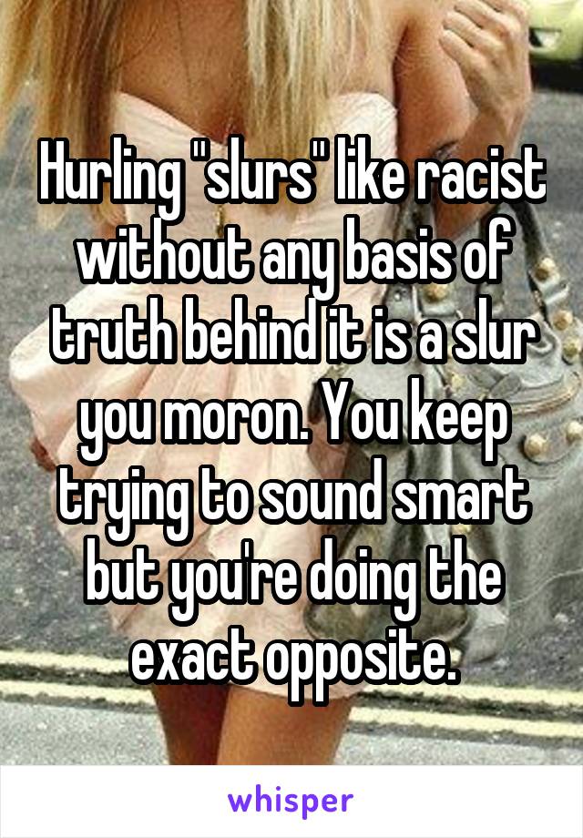 Hurling "slurs" like racist without any basis of truth behind it is a slur you moron. You keep trying to sound smart but you're doing the exact opposite.